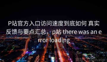 P站官方入口访问速度到底如何 真实反馈与要点汇总，p站 there was an error loading