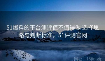 51爆料的平台测评值不值得做 选择思路与判断标准，51评测官网