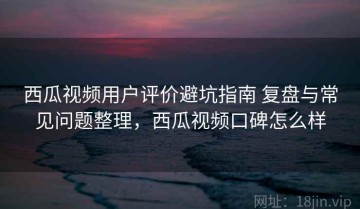 西瓜视频用户评价避坑指南 复盘与常见问题整理，西瓜视频口碑怎么样