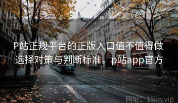 P站正规平台的正版入口值不值得做 选择对策与判断标准，p站app官方