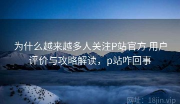 为什么越来越多人关注P站官方 用户评价与攻略解读，p站咋回事