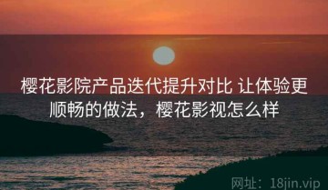 樱花影院产品迭代提升对比 让体验更顺畅的做法，樱花影视怎么样