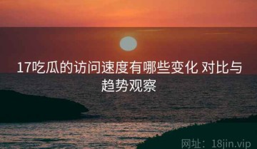 17吃瓜的访问速度有哪些变化 对比与趋势观察