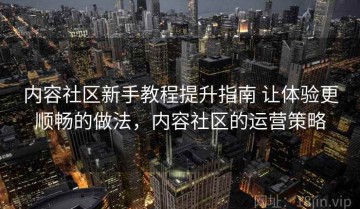 内容社区新手教程提升指南 让体验更顺畅的做法，内容社区的运营策略