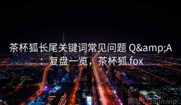 茶杯狐长尾关键词常见问题 Q&A：复盘一览，茶杯狐 fox