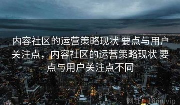 内容社区的运营策略现状 要点与用户关注点，内容社区的运营策略现状 要点与用户关注点不同
