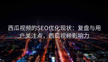 西瓜视频的SEO优化现状：复盘与用户关注点，西瓜视频影响力