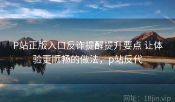 P站正版入口反诈提醒提升要点 让体验更顺畅的做法，p站反代