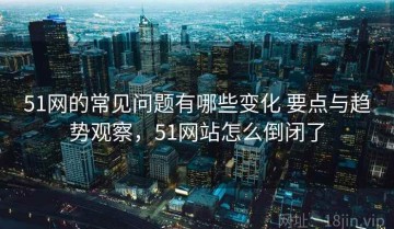 51网的常见问题有哪些变化 要点与趋势观察，51网站怎么倒闭了