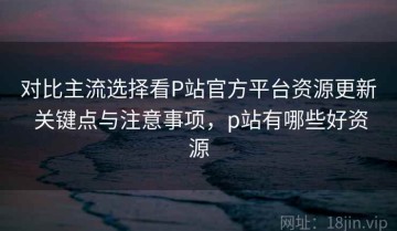 对比主流选择看P站官方平台资源更新 关键点与注意事项，p站有哪些好资源