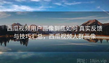 西瓜视频用户画像到底如何 真实反馈与技巧汇总，西瓜视频人群画像