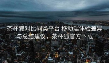 茶杯狐对比同类平台 移动端体验差异与总结建议，茶杯狐官方下载