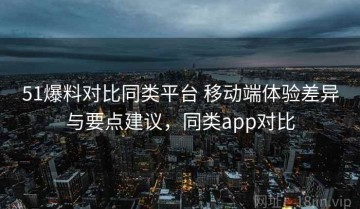 51爆料对比同类平台 移动端体验差异与要点建议，同类app对比
