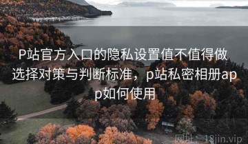 P站官方入口的隐私设置值不值得做 选择对策与判断标准，p站私密相册app如何使用