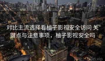 对比主流选择看柚子影视安全访问 关键点与注意事项，柚子影视安全吗