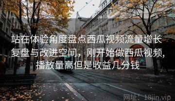 站在体验角度盘点西瓜视频流量增长 复盘与改进空间，刚开始做西瓜视频,播放量高但是收益几分钱