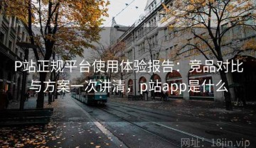 P站正规平台使用体验报告：竞品对比与方案一次讲清，p站app是什么