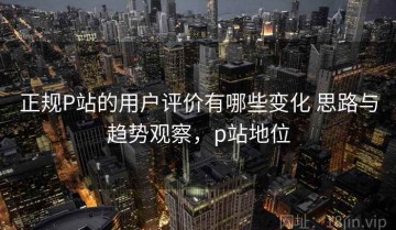 正规P站的用户评价有哪些变化 思路与趋势观察，p站地位
