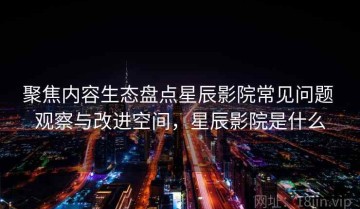 聚焦内容生态盘点星辰影院常见问题 观察与改进空间，星辰影院是什么