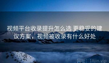 视频平台收录提升怎么选 更稳妥的建议方案，视频被收录有什么好处