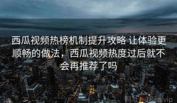西瓜视频热榜机制提升攻略 让体验更顺畅的做法，西瓜视频热度过后就不会再推荐了吗