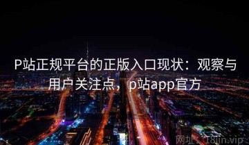 P站正规平台的正版入口现状：观察与用户关注点，p站app官方