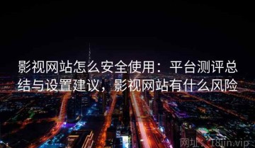 影视网站怎么安全使用：平台测评总结与设置建议，影视网站有什么风险