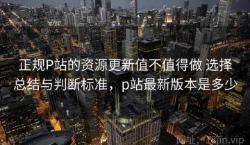 正规P站的资源更新值不值得做 选择总结与判断标准，p站最新版本是多少