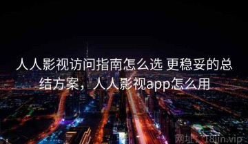 人人影视访问指南怎么选 更稳妥的总结方案，人人影视app怎么用