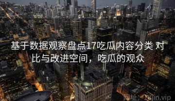 基于数据观察盘点17吃瓜内容分类 对比与改进空间，吃瓜的观众