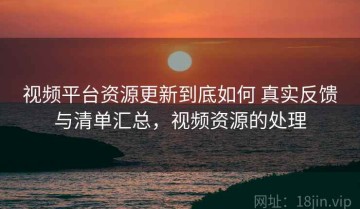 视频平台资源更新到底如何 真实反馈与清单汇总，视频资源的处理