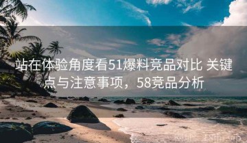 站在体验角度看51爆料竞品对比 关键点与注意事项，58竞品分析