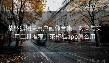 茶杯狐相关用户画像合集：对策与实用工具推荐，茶杯狐app怎么用