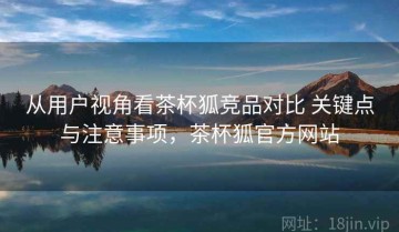 从用户视角看茶杯狐竞品对比 关键点与注意事项，茶杯狐官方网站