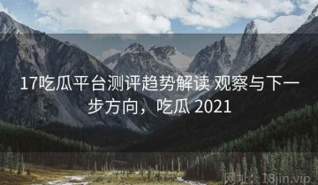 17吃瓜平台测评趋势解读 观察与下一步方向，吃瓜 2021