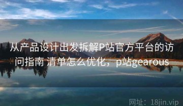 从产品设计出发拆解P站官方平台的访问指南 清单怎么优化，p站gearous