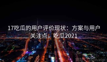 17吃瓜的用户评价现状：方案与用户关注点，吃瓜2021
