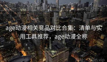age动漫相关竞品对比合集：清单与实用工具推荐，age动漫全称