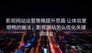 影视网站运营策略提升思路 让体验更顺畅的做法，影视网站怎么优化关键词排名