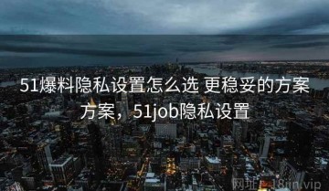51爆料隐私设置怎么选 更稳妥的方案方案，51job隐私设置