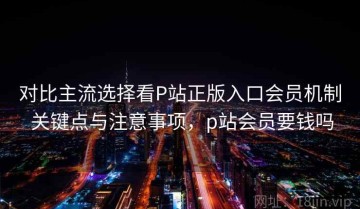 对比主流选择看P站正版入口会员机制 关键点与注意事项，p站会员要钱吗