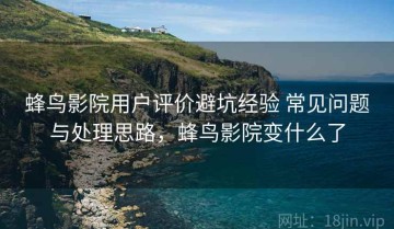 蜂鸟影院用户评价避坑经验 常见问题与处理思路，蜂鸟影院变什么了