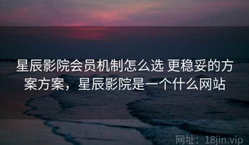 星辰影院会员机制怎么选 更稳妥的方案方案，星辰影院是一个什么网站
