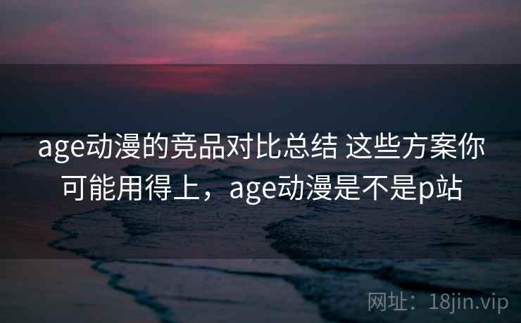 age动漫的竞品对比总结 这些方案你可能用得上，age动漫是不是p站