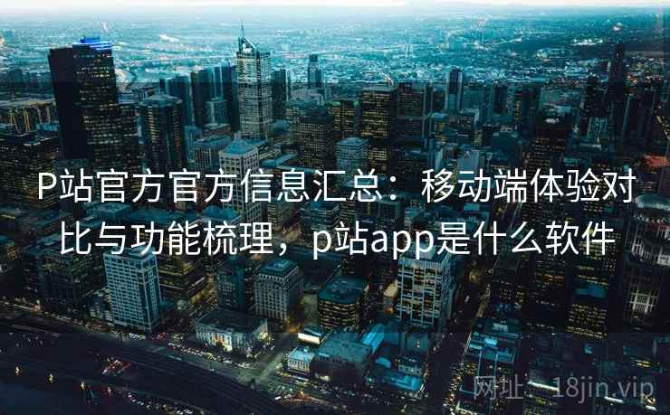 P站官方官方信息汇总：移动端体验对比与功能梳理，p站app是什么软件