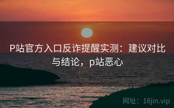 P站官方入口反诈提醒实测：建议对比与结论，p站恶心