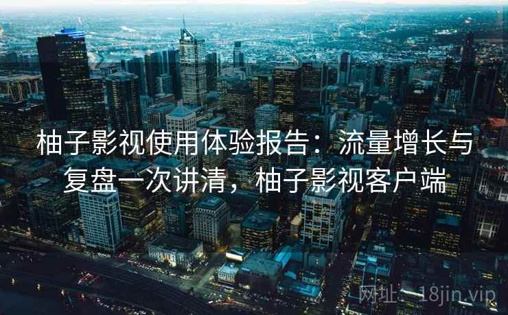柚子影视使用体验报告：流量增长与复盘一次讲清，柚子影视客户端