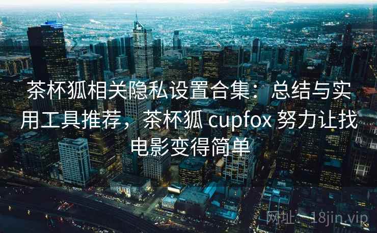 茶杯狐相关隐私设置合集：总结与实用工具推荐，茶杯狐 cupfox 努力让找电影变得简单