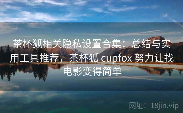 茶杯狐相关隐私设置合集：总结与实用工具推荐，茶杯狐 cupfox 努力让找电影变得简单
