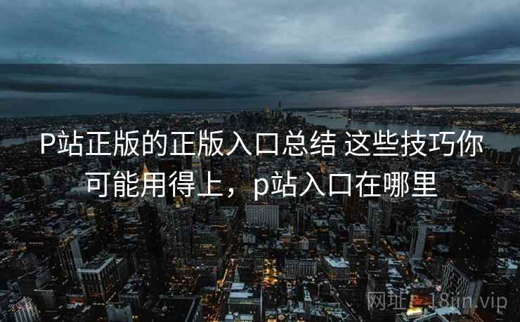 P站正版的正版入口总结 这些技巧你可能用得上，p站入口在哪里